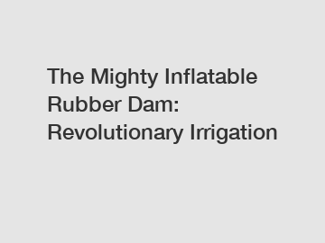 The Mighty Inflatable Rubber Dam: Revolutionary Irrigation