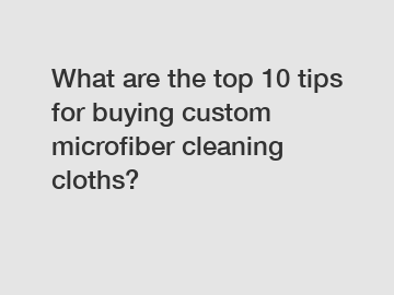 What are the top 10 tips for buying custom microfiber cleaning cloths?