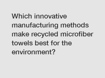 Which innovative manufacturing methods make recycled microfiber towels best for the environment?