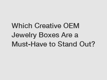 Which Creative OEM Jewelry Boxes Are a Must-Have to Stand Out?