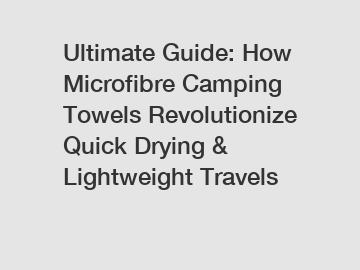 Ultimate Guide: How Microfibre Camping Towels Revolutionize Quick Drying & Lightweight Travels