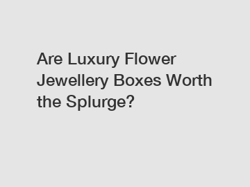 Are Luxury Flower Jewellery Boxes Worth the Splurge?