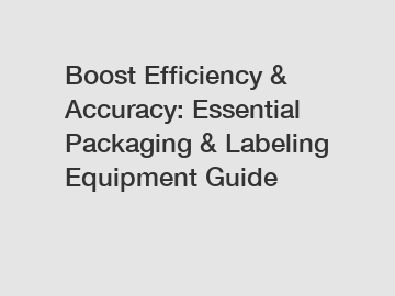 Boost Efficiency & Accuracy: Essential Packaging & Labeling Equipment Guide