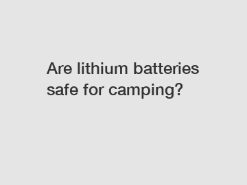 Are lithium batteries safe for camping?