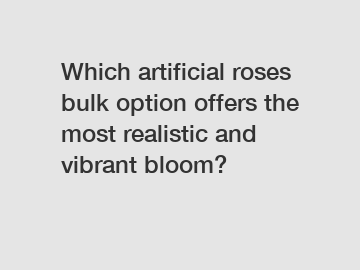 Which artificial roses bulk option offers the most realistic and vibrant bloom?