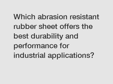 Which abrasion resistant rubber sheet offers the best durability and performance for industrial applications?