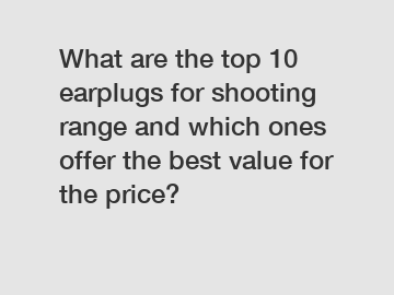 What are the top 10 earplugs for shooting range and which ones offer the best value for the price?