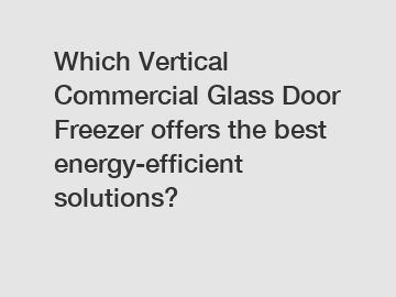 Which Vertical Commercial Glass Door Freezer offers the best energy-efficient solutions?