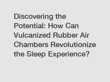 Discovering the Potential: How Can Vulcanized Rubber Air Chambers Revolutionize the Sleep Experience?