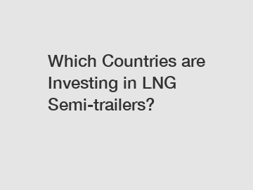 Which Countries are Investing in LNG Semi-trailers?