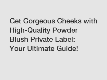 Get Gorgeous Cheeks with High-Quality Powder Blush Private Label: Your Ultimate Guide!