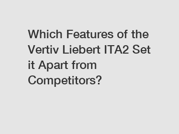 Which Features of the Vertiv Liebert ITA2 Set it Apart from Competitors?