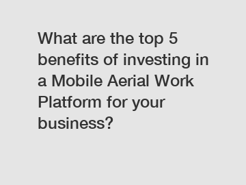 What are the top 5 benefits of investing in a Mobile Aerial Work Platform for your business?