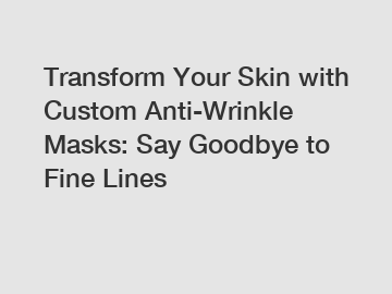 Transform Your Skin with Custom Anti-Wrinkle Masks: Say Goodbye to Fine Lines