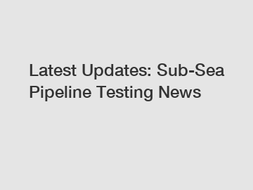 Latest Updates: Sub-Sea Pipeline Testing News